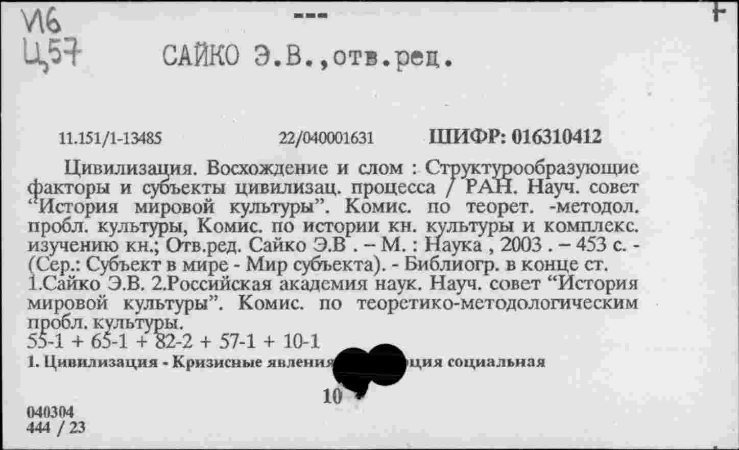 ﻿716 0,54
САЙКО Э.В..отв.рец.
11.151/1-13485	22/040001631 ШИФР: 016310412
Цивилизация. Восхождение и слом : Структурообразующие факторы и субъекты цивилизац. процесса / РАН. Науч, совет ‘’История мировой культуры”. Комис, по теорет. -методол. пробл. культуры, Комис, по истории кн. культуры и комплекс, изучению кн.; Отв.ред. Сайко Э.В . - М. : Наука , 2003 . - 453 с. -(Сер.: Субъект в мире - Мир субъекта). - Библиогр. в конце ст.
1.Сайко Э.В. 2.Российская академия наук. Науч, совет “История мировой культуры”. Комис, по теоретико-методологическим пробл. культуры.
55-1 + 65-1 + 82-2 + 57-1 + 10-1
1. Цивилизация - Кризисные явлени
ция социальная
040304
444 /23